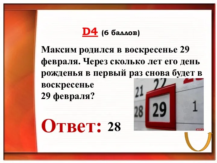 D4 (6 баллов) Ответ: Максим родился в воскресенье 29 февраля.