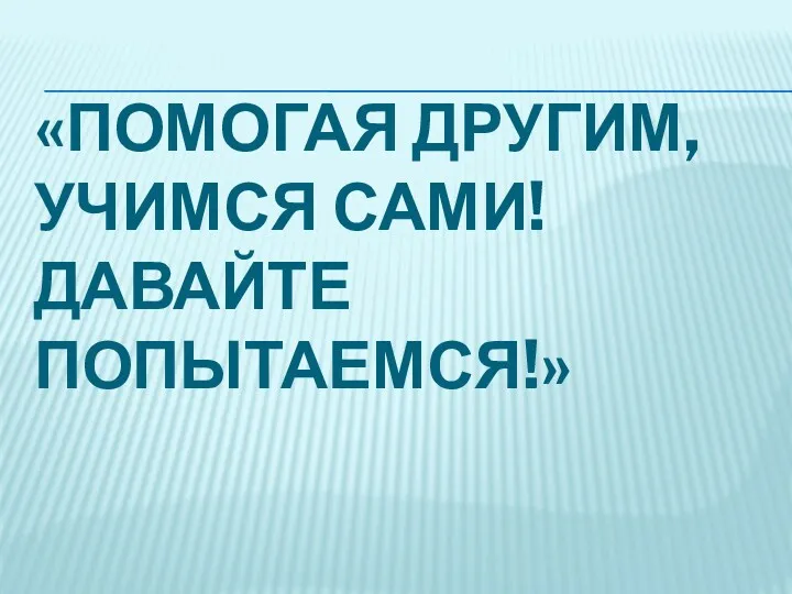 «ПОМОГАЯ ДРУГИМ, УЧИМСЯ САМИ! ДАВАЙТЕ ПОПЫТАЕМСЯ!»