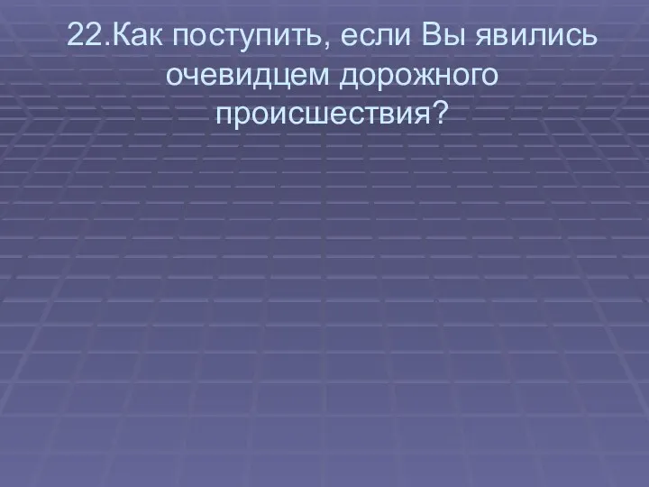 22.Как поступить, если Вы явились очевидцем дорожного происшествия?