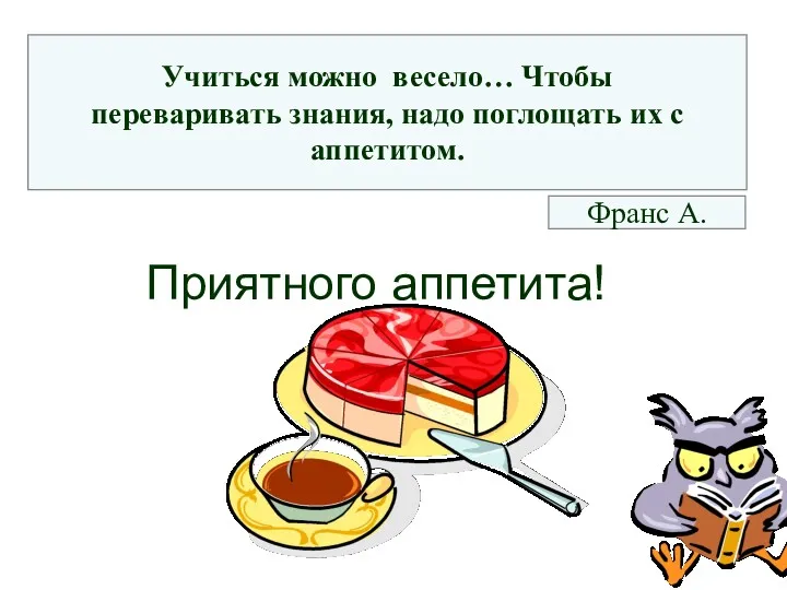 Приятного аппетита! Учиться можно весело… Чтобы переваривать знания, надо поглощать их с аппетитом. Франс А.