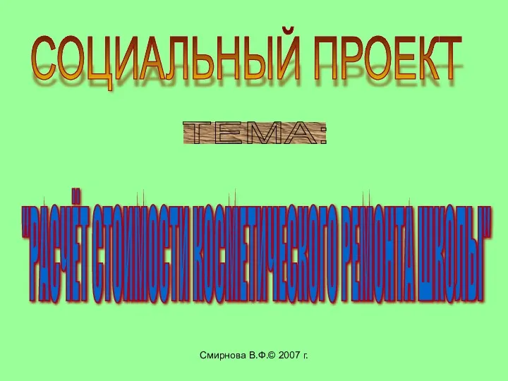 Смирнова В.Ф.© 2007 г. СОЦИАЛЬНЫЙ ПРОЕКТ ТЕМА: "РАСЧЁТ СТОИМОСТИ КОСМЕТИЧЕСКОГО РЕМОНТА ШКОЛЫ"