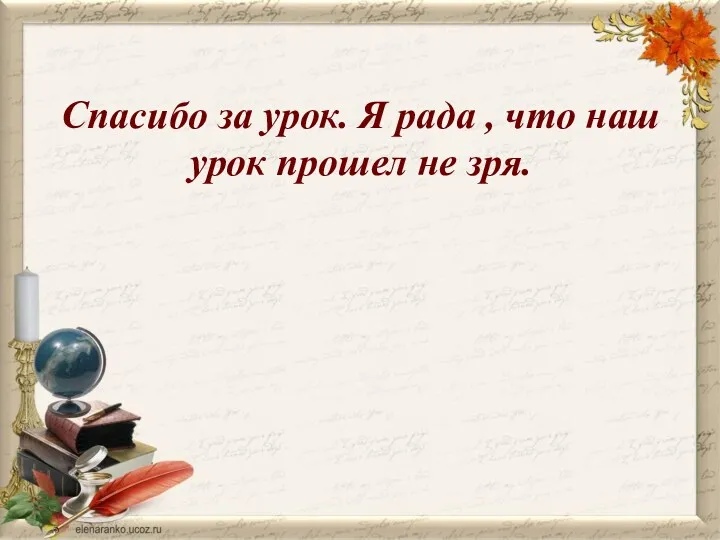 Спасибо за урок. Я рада , что наш урок прошел не зря.