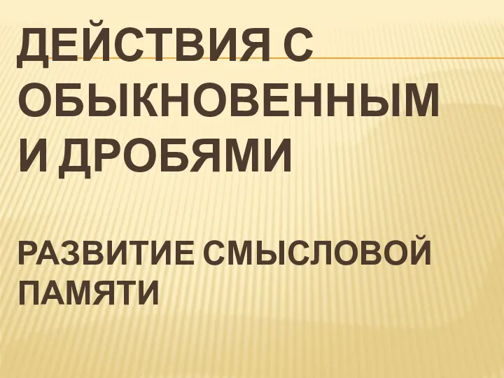 ДЕЙСТВИЯ С ОБЫКНОВЕННЫМИ ДРОБЯМИ РАЗВИТИЕ СМЫСЛОВОЙ ПАМЯТИ