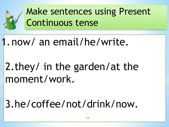 Make sentences using Present Continuous tense now/ an email/he/write. 2.they/ in the garden/at the moment/work. 3.he/coffee/not/drink/now.