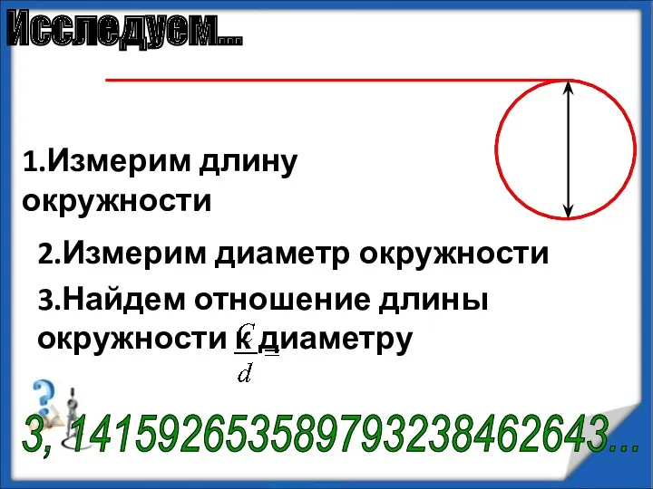 1.Измерим длину окружности 2.Измерим диаметр окружности 3.Найдем отношение длины окружности к диаметру 3, 141592653589793238462643... Исследуем…