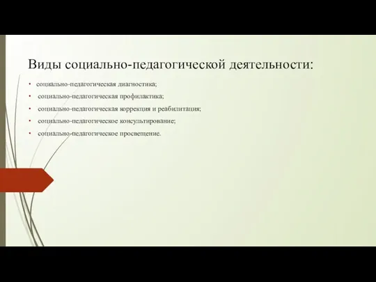 Виды социально-педагогической деятельности: социально-педагогическая диагностика; социально-педагогическая профилактика; социально-педагогическая коррекция и реабилитация; социально-педагогическое консультирование; социально-педагогическое просвещение.