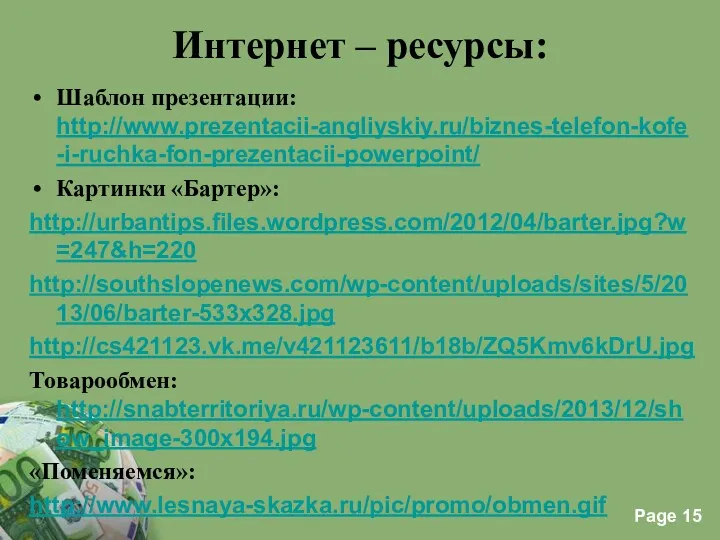 Интернет – ресурсы: Шаблон презентации: http://www.prezentacii-angliyskiy.ru/biznes-telefon-kofe-i-ruchka-fon-prezentacii-powerpoint/ Картинки «Бартер»: http://urbantips.files.wordpress.com/2012/04/barter.jpg?w=247&h=220 http://southslopenews.com/wp-content/uploads/sites/5/2013/06/barter-533x328.jpg http://cs421123.vk.me/v421123611/b18b/ZQ5Kmv6kDrU.jpg Товарообмен: http://snabterritoriya.ru/wp-content/uploads/2013/12/show_image-300x194.jpg «Поменяемся»: http://www.lesnaya-skazka.ru/pic/promo/obmen.gif