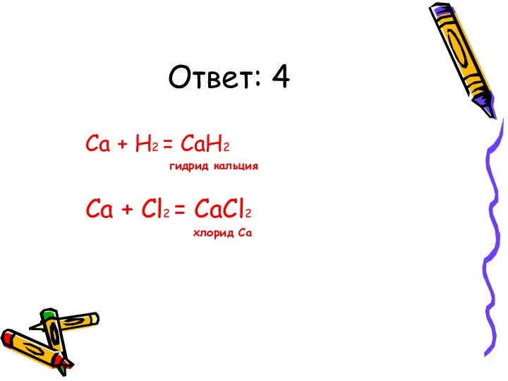 Ответ: 4 Ca + H2 = CaH2 гидрид кальция Ca + Cl2 = CaCl2 хлорид Ca