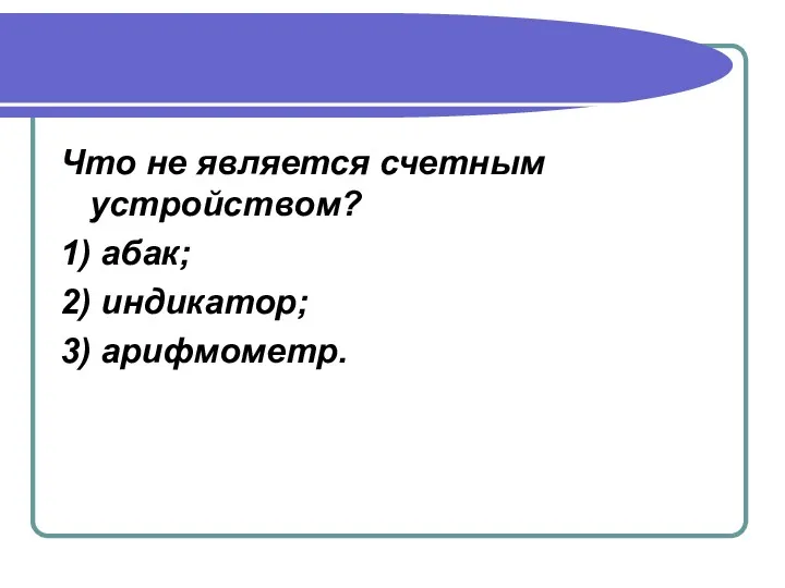 Что не является счетным устройством? 1) абак; 2) индикатор; 3) арифмометр.