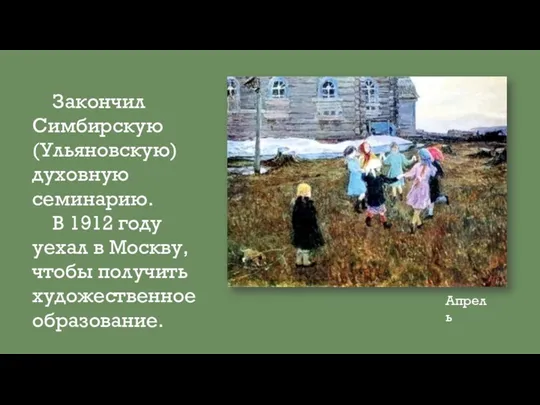 Закончил Симбирскую(Ульяновскую) духовную семинарию. В 1912 году уехал в Москву, чтобы получить художественное образование. Апрель