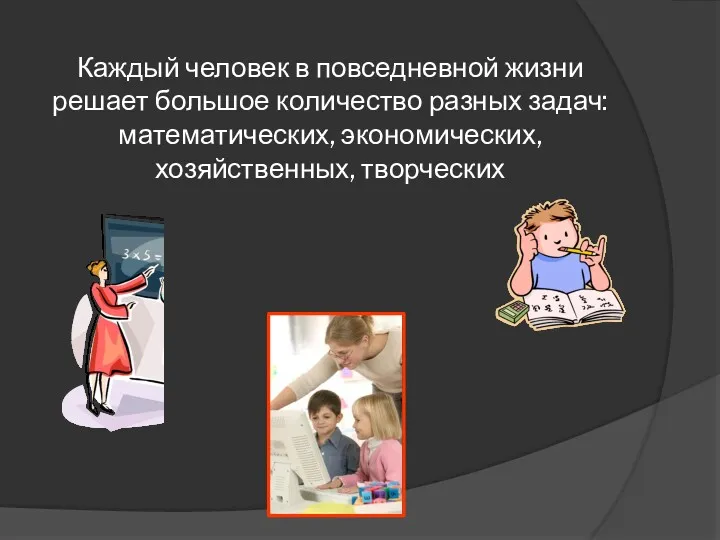 Каждый человек в повседневной жизни решает большое количество разных задач: математических, экономических, хозяйственных, творческих