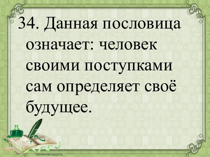 34. Данная пословица означает: человек своими поступками сам определяет своё будущее.