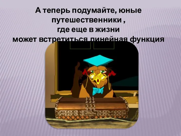 А теперь подумайте, юные путешественники , где еще в жизни может встретиться линейная функция