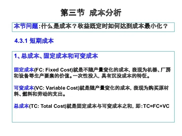 第三节 成本分析 本节问题：什么是成本？收益既定时如何达到成本最小化？ 4.3.1 短期成本 1、总成本、固定成本和可变成本 固定成本(FC: Fixed Cost)就是不随产量变化的成本，表现为机器、厂房和设备等生产要素的价值。一次性投入，具有沉没成本的特征。 可变成本(VC: Variable Cost)就是随产量变化的成本，表现为购买原材料、燃料和劳动的支出。 总成本(TC: Total Cost)就是固定成本与可变成本之和，即：TC=FC+VC