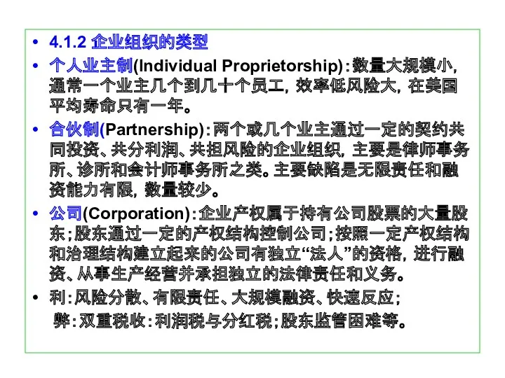 4.1.2 企业组织的类型 个人业主制(Individual Proprietorship)：数量大规模小，通常一个业主几个到几十个员工，效率低风险大，在美国平均寿命只有一年。 合伙制(Partnership)：两个或几个业主通过一定的契约共同投资、共分利润、共担风险的企业组织，主要是律师事务所、诊所和会计师事务所之类。主要缺陷是无限责任和融资能力有限，数量较少。 公司(Corporation)：企业产权属于持有公司股票的大量股东；股东通过一定的产权结构控制公司；按照一定产权结构和治理结构建立起来的公司有独立“法人”的资格，进行融资、从事生产经营并承担独立的法律责任和义务。 利：风险分散、有限责任、大规模融资、快速反应； 弊：双重税收：利润税与分红税；股东监管困难等。