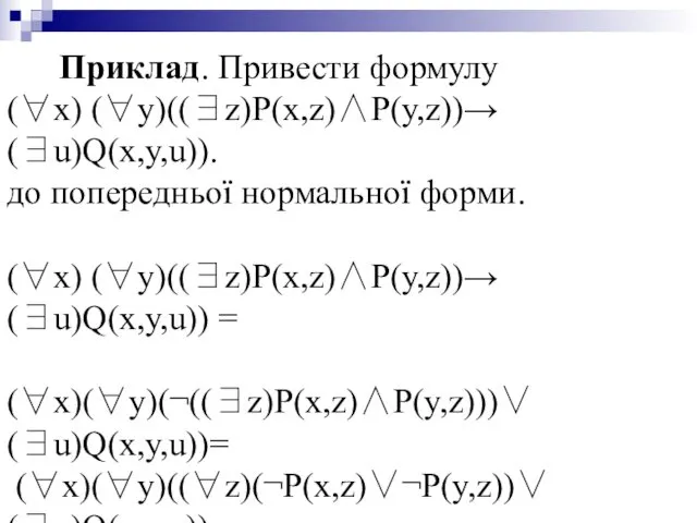 Приклад. Привести формулу (∀x) (∀y)((∃z)P(x,z)∧P(y,z))→(∃u)Q(x,y,u)). до попередньої нормальної форми. (∀x) (∀y)((∃z)P(x,z)∧P(y,z))→(∃u)Q(x,y,u)) = (∀x)(∀y)(¬((∃z)P(x,z)∧P(y,z)))∨(∃u)Q(x,y,u))= (∀x)(∀y)((∀z)(¬P(x,z)∨¬P(y,z))∨(∃u)Q(x,y,u)) =(∀x)(∀y)(∀z)(∃u)(¬P(x,z)∨¬P(y,z)∨Q(x,y,u).