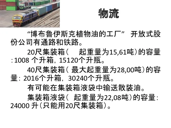 物流 “博布鲁伊斯克植物油的工厂” 开放式股份公司有通路和铁路。 20尺集装箱（ 起重量为15,61吨）的容量：1008 个升箱，15120个升瓶。 40尺集装箱（ 最大起重量为28,00吨）的容量： 2016个升箱， 30240个升瓶。 有可能在集装箱液袋中输送散装油。 集装箱液袋（ 起重量为22,08吨）的容量： 24000 升（只能用20尺集装箱）。