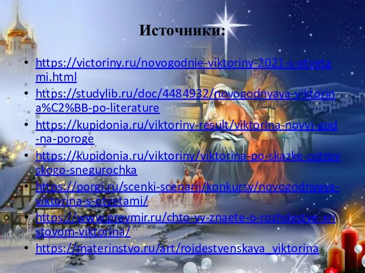 Источники: https://victoriny.ru/novogodnie-viktoriny-2021-s-otvetami.html https://studylib.ru/doc/4484932/novogodnyaya-viktorina%C2%BB-po-literature https://kupidonia.ru/viktoriny-result/viktorina-novyj-god-na-poroge https://kupidonia.ru/viktoriny/viktorina-po-skazke-ostrovskogo-snegurochka https://porgi.ru/scenki-scenarii/konkursy/novogodnyaya-viktorina-s-otvetami/ https://www.pravmir.ru/chto-vy-znaete-o-rozhdestve-xristovom-viktorina/ https://materinstvo.ru/art/rojdestvenskaya_viktorina