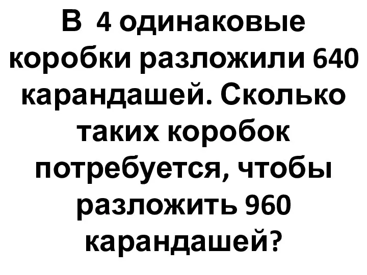 В 4 одинаковые коробки разложили 640 карандашей. Сколько таких коробок потребуется, чтобы разложить 960 карандашей?