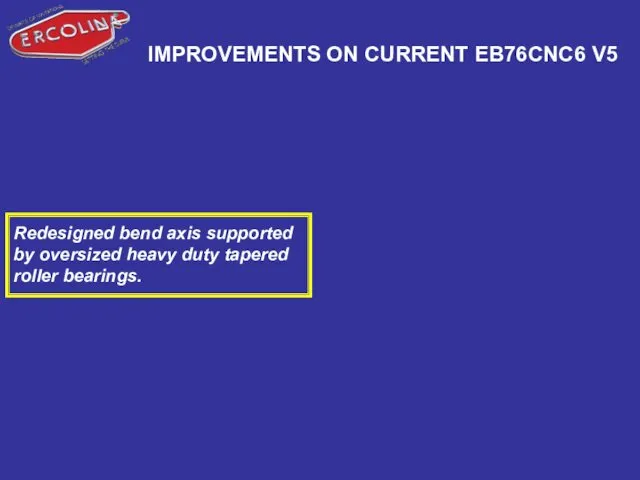 IMPROVEMENTS ON CURRENT EB76CNC6 V5 Redesigned bend axis supported by oversized heavy duty tapered roller bearings.