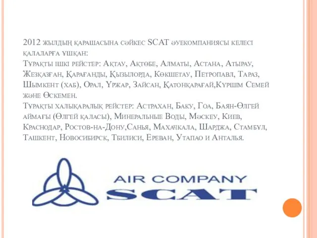 2012 жылдың қарашасына сәйкес SCAT әуекомпаниясы келесі қалаларға ұшқан: Тұрақты ішкі рейстер: Ақтау,