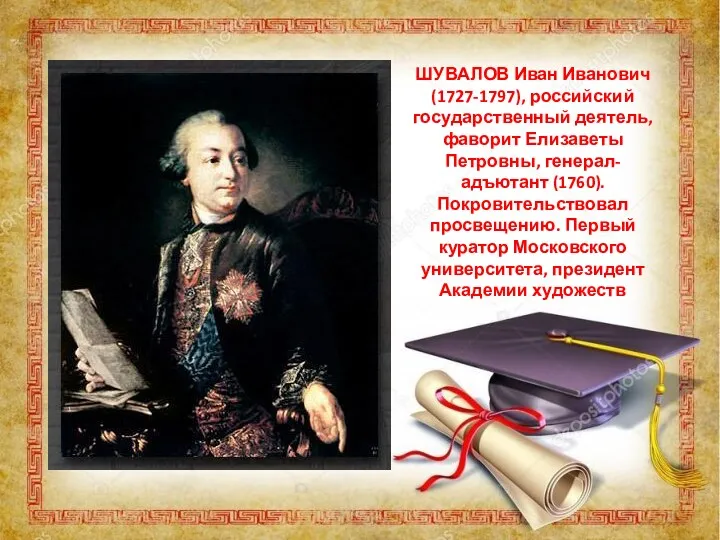 ШУВАЛОВ Иван Иванович (1727-1797), российский государственный деятель, фаворит Елизаветы Петровны, генерал-адъютант (1760). Покровительствовал