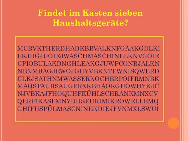 MCBVKTHERDHADKBBVALKNFGÄAKGDLKI LKJDGJUOIEJWASCHMASCHINELKNVGOIE CPIOBULAKDNGHLEAKGJUWPCONBJALKN NBNMBAGJEWOJGHYVBKNTEWNISQWERD CLKJSATHNMWASSERKOCHERPOIFRMNBK MAQSTAUBSAUGERXKBHAOKGHOWHYKJC NJVBKAJFHOQUHFKÜHLSCHRANKMNXCV QERFIKASFMNYDHSEURIMIKROWELLEMQ GHIFUSPÜLMASCNINEKDIEJFVNMXLSWUI Findet im Kasten sieben Haushaltsgeräte?