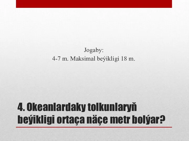 4. Okeanlardaky tolkunlaryň beýikligi ortaça näçe metr bolýar? Jogaby: 4-7 m. Maksimal beýikligi 18 m.