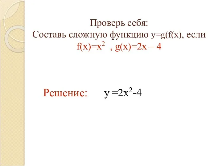Проверь себя: Составь сложную функцию y=g(f(x), если f(x)=x2 , g(x)=2x – 4 Решение: y =2x2-4