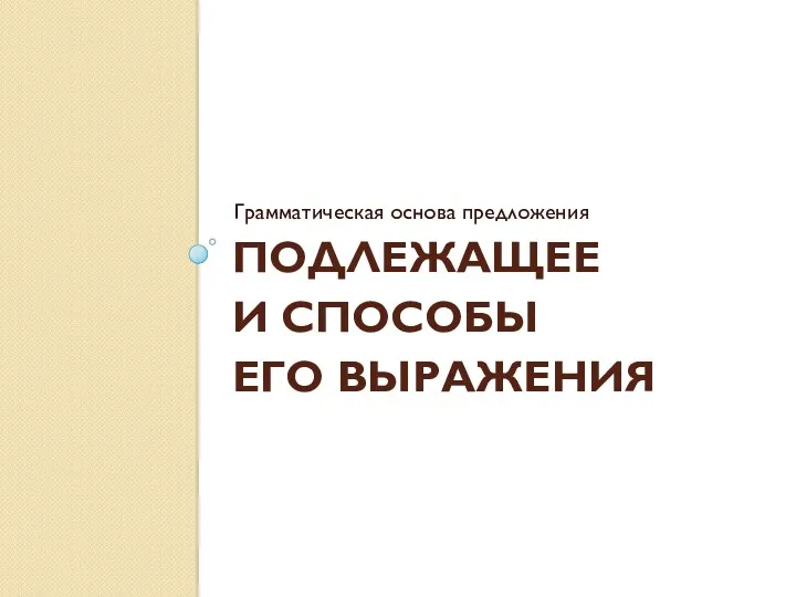 ПОДЛЕЖАЩЕЕ И СПОСОБЫ ЕГО ВЫРАЖЕНИЯ Грамматическая основа предложения