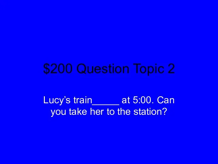 $200 Question Topic 2 Lucy’s train_____ at 5:00. Can you take her to the station?
