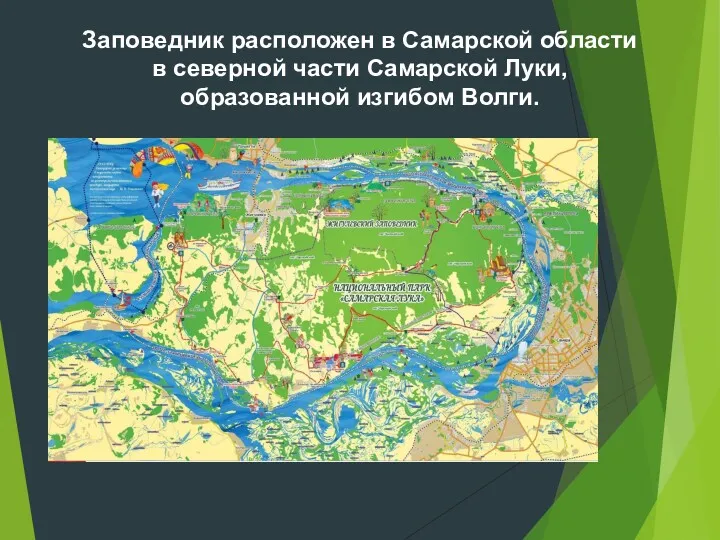 Заповедник расположен в Самарской области в северной части Самарской Луки, образованной изгибом Волги.