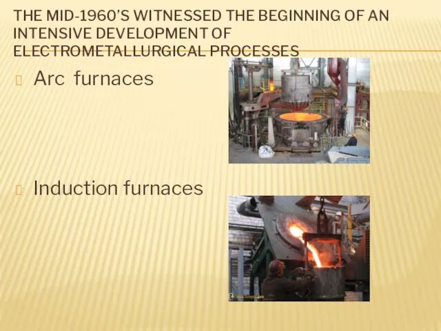 THE MID-1960’S WITNESSED THE BEGINNING OF AN INTENSIVE DEVELOPMENT OF ELECTROMETALLURGICAL PROCESSES Arc furnaces Induction furnaces