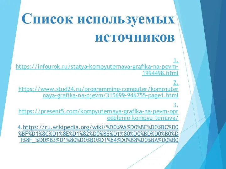 Список используемых источников 1. https://infourok.ru/statya-kompyuternaya-grafika-na-pevm-1994498.html 2. https://www.stud24.ru/programming-computer/kompjuternaya-grafika-na-pjevm/315699-946755-page1.html 3. https://present5.com/kompyuternaya-grafika-na-pevm-opredelenie-kompyu-ternaya/ 4.https://ru.wikipedia.org/wiki/%D0%9A%D0%BE%D0%BC%D0%BF%D1%8C%D1%8E%D1%82%D0%B5%D1%80%D0%BD%D0%B0%D1%8F_%D0%B3%D1%80%D0%B0%D1%84%D0%B8%D0%BA%D0%B0