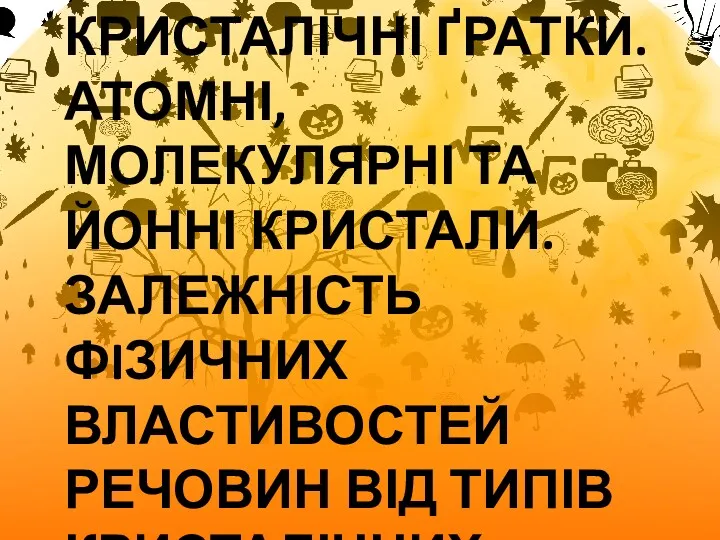 КРИСТАЛІЧНІ ҐРАТКИ. АТОМНІ, МОЛЕКУЛЯРНІ ТА ЙОННІ КРИСТАЛИ. ЗАЛЕЖНІСТЬ ФIЗИЧНИХ ВЛАСТИВОСТЕЙ РЕЧОВИН ВІД ТИПІВ КРИСТАЛІЧНИХ ҐРАТОК