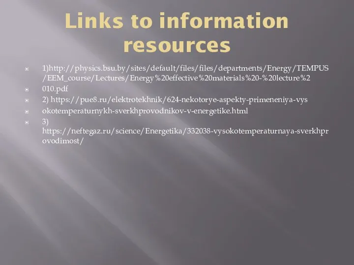 Links to information resources 1)http://physics.bsu.by/sites/default/files/files/departments/Energy/TEMPUS/EEM_course/Lectures/Energy%20effective%20materials%20-%20lecture%2 010.pdf 2) https://pue8.ru/elektrotekhnik/624-nekotorye-aspekty-primeneniya-vys okotemperaturnykh-sverkhprovodnikov-v-energetike.html 3) https://neftegaz.ru/science/Energetika/332038-vysokotemperaturnaya-sverkhprovodimost/