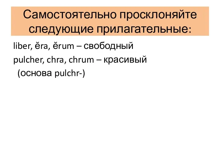 Самостоятельно просклоняйте следующие прилагательные: liber, ĕra, ĕrum – свободный pulcher, chra, chrum – красивый (основа pulchr-)