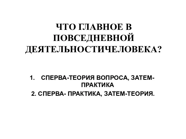 ЧТО ГЛАВНОЕ В ПОВСЕДНЕВНОЙ ДЕЯТЕЛЬНОСТИЧЕЛОВЕКА? СПЕРВА-ТЕОРИЯ ВОПРОСА, ЗАТЕМ-ПРАКТИКА 2. СПЕРВА- ПРАКТИКА, ЗАТЕМ-ТЕОРИЯ.