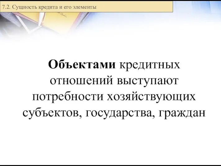 Объектами кредитных отношений выступают потребности хозяйствующих субъектов, государства, граждан 7.2. Сущность кредита и его элементы