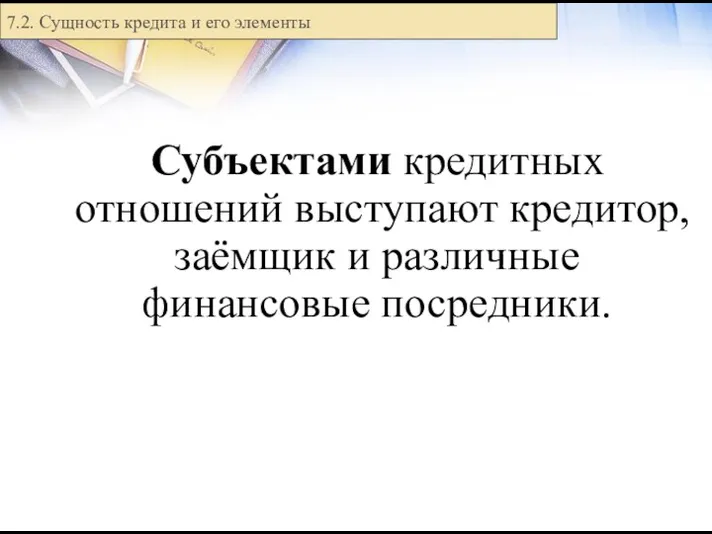 Субъектами кредитных отношений выступают кредитор, заёмщик и различные финансовые посредники. 7.2. Сущность кредита и его элементы