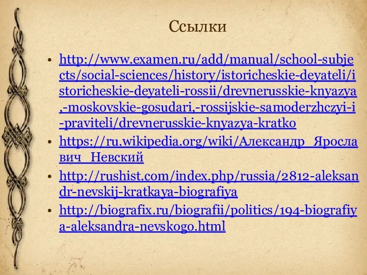 Ссылки http://www.examen.ru/add/manual/school-subjects/social-sciences/history/istoricheskie-deyateli/istoricheskie-deyateli-rossii/drevnerusskie-knyazya,-moskovskie-gosudari,-rossijskie-samoderzhczyi-i-praviteli/drevnerusskie-knyazya-kratko https://ru.wikipedia.org/wiki/Александр_Ярославич_Невский http://rushist.com/index.php/russia/2812-aleksandr-nevskij-kratkaya-biografiya http://biografix.ru/biografii/politics/194-biografiya-aleksandra-nevskogo.html