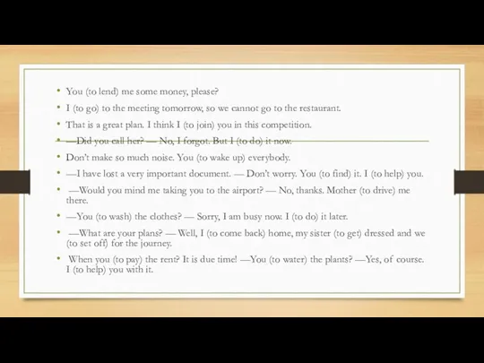 You (to lend) me some money, please? I (to go)