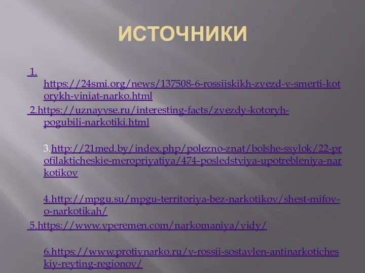 ИСТОЧНИКИ 1. https://24smi.org/news/137508-6-rossiiskikh-zvezd-v-smerti-kotorykh-viniat-narko.html 2.https://uznayvse.ru/interesting-facts/zvezdy-kotoryh- pogubili-narkotiki.html 3.http://21med.by/index.php/polezno-znat/bolshe-ssylok/22-profilakticheskie-meropriyatiya/474-posledstviya-upotrebleniya-narkotikov 4.http://mpgu.su/mpgu-territoriya-bez-narkotikov/shest-mifov-o-narkotikah/ 5.https://www.vperemen.com/narkomaniya/vidy/ 6.https://www.protivnarko.ru/v-rossii-sostavlen-antinarkoticheskiy-reyting-regionov/ 7.https://juridicheskoeslovo.online/statistika-narkozavisimyh-v-rossii-2019.html