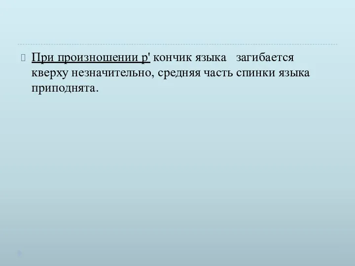 При произношении р' кончик языка загибается кверху незна­чительно, средняя часть спинки языка приподнята.