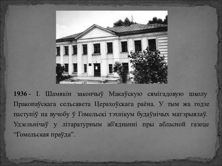 1936 - І. Шамякін закончыў Макаўскую сямігадовую школу Пракопаўскага сельсавета Церахоўскага раёна. У