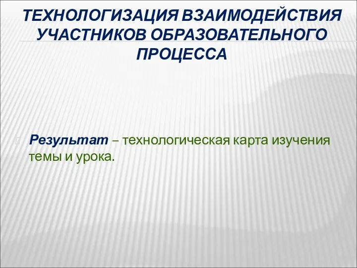 ТЕХНОЛОГИЗАЦИЯ ВЗАИМОДЕЙСТВИЯ УЧАСТНИКОВ ОБРАЗОВАТЕЛЬНОГО ПРОЦЕССА Результат – технологическая карта изучения темы и урока.