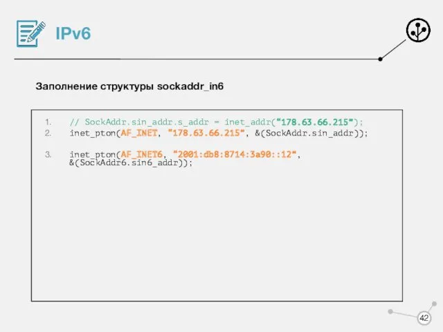 IPv6 Заполнение структуры sockaddr_in6 // SockAddr.sin_addr.s_addr = inet_addr(“178.63.66.215”); inet_pton(AF_INET, “178.63.66.215”, &(SockAddr.sin_addr)); inet_pton(AF_INET6, “2001:db8:8714:3a90::12”, &(SockAddr6.sin6_addr));