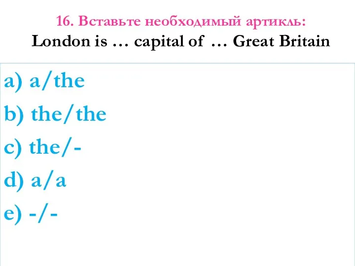 16. Вставьте необходимый артикль: London is … capital of …