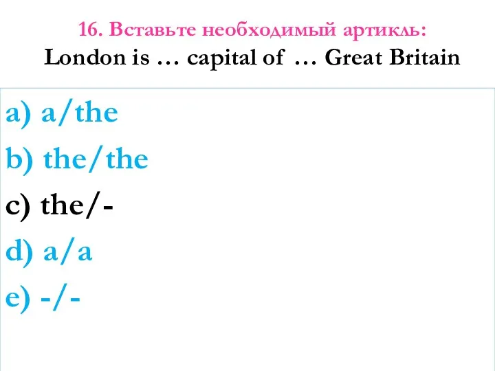 16. Вставьте необходимый артикль: London is … capital of …