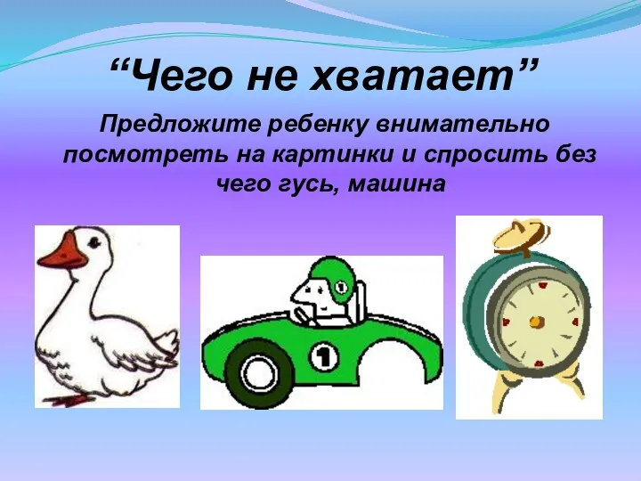 “Чего не хватает” Предложите ребенку внимательно посмотреть на картинки и спросить без чего гусь, машина